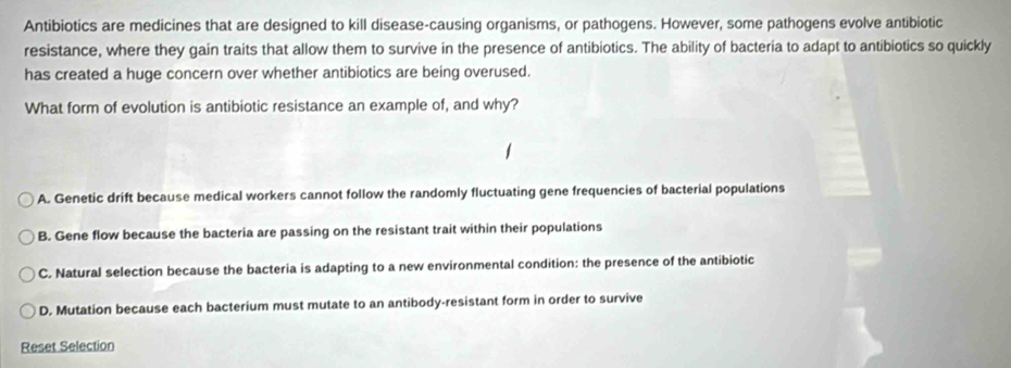 Antibiotics are medicines that are designed to kill disease-causing organisms, or pathogens. However, some pathogens evolve antibiotic
resistance, where they gain traits that allow them to survive in the presence of antibiotics. The ability of bacteria to adapt to antibiotics so quickly
has created a huge concern over whether antibiotics are being overused.
What form of evolution is antibiotic resistance an example of, and why?
A. Genetic drift because medical workers cannot follow the randomly fluctuating gene frequencies of bacterial populations
B. Gene flow because the bacteria are passing on the resistant trait within their populations
C. Natural selection because the bacteria is adapting to a new environmental condition: the presence of the antibiotic
D. Mutation because each bacterium must mutate to an antibody-resistant form in order to survive
Reset Selection