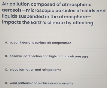 Air pollution composed of atmospheric
aerosols—microscopic particles of solids and
liquids suspended in the atmosphere—
impacts the Earth’s climate by affecting
A. ocean tides and surface air temperature
B. oceanic UV reflection and high-altitude air pressure
C. cloud formation and rain patterns
D. wind patterns and surface ocean currents