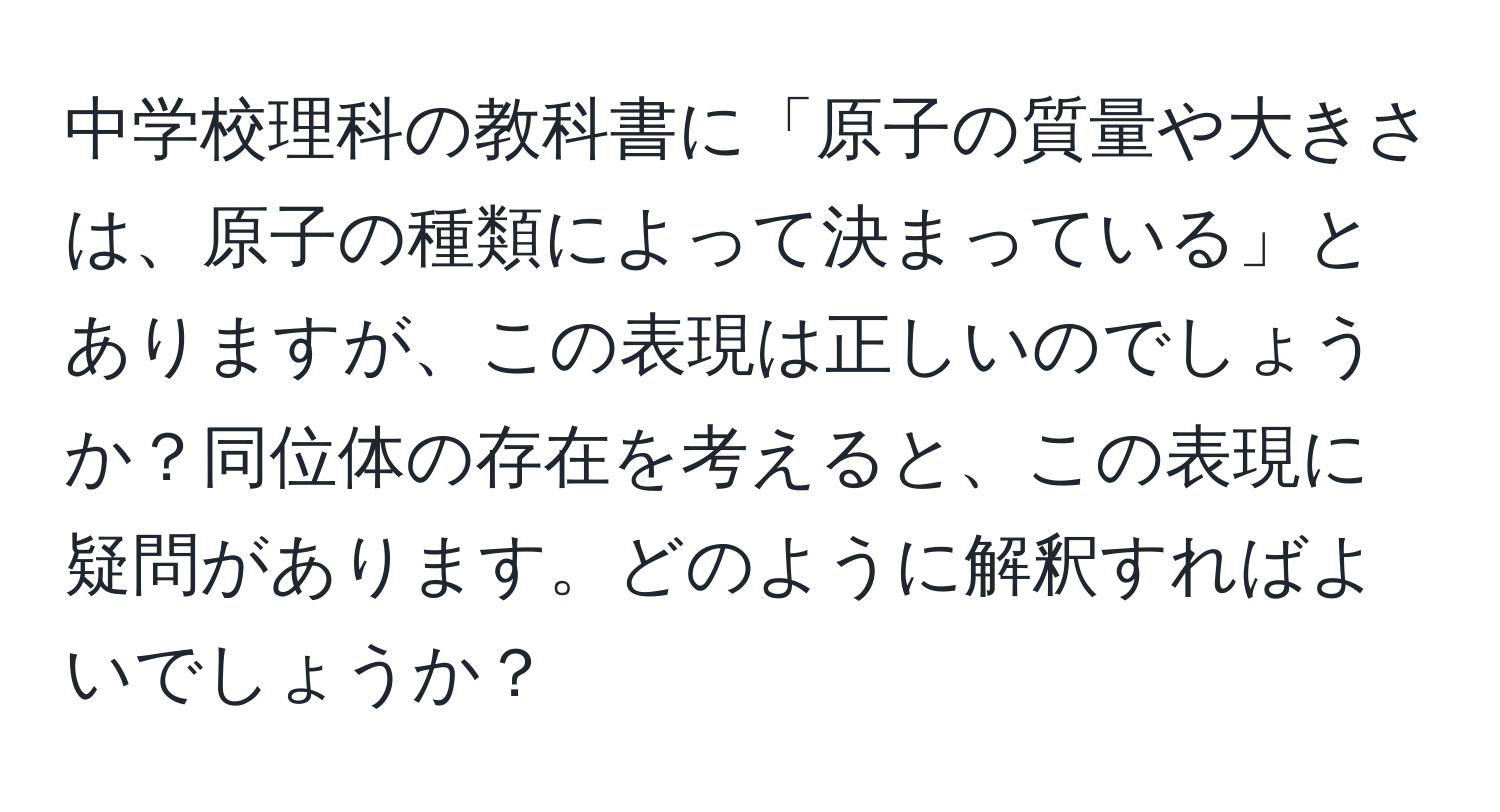 中学校理科の教科書に「原子の質量や大きさは、原子の種類によって決まっている」とありますが、この表現は正しいのでしょうか？同位体の存在を考えると、この表現に疑問があります。どのように解釈すればよいでしょうか？