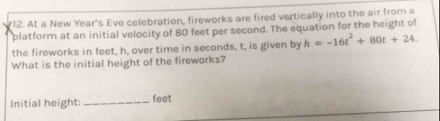 At a New Year's Eve celebration, fireworks are fired vertically into the air from a 
platform at an initial velocity of 80 feet per second. The equation for the height of 
the fireworks in feet, h, over time in seconds, t, is given by h=-16t^2+80t+24. 
What is the initial height of the fireworks? 
Initial height: _ feet