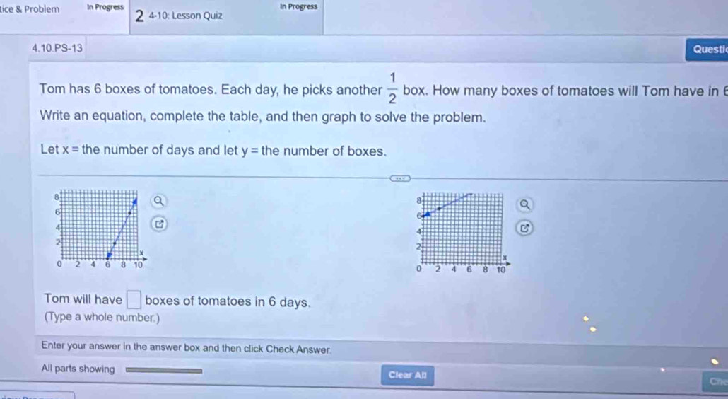 In Progress 
tice & Problem In Progress 2 4-10: Lesson Quiz 
4.10.PS-13 Questi 
Tom has 6 boxes of tomatoes. Each day, he picks another  1/2  box. How many boxes of tomatoes will Tom have in 
Write an equation, complete the table, and then graph to solve the problem. 
Let x= the number of days and let y= the number of boxes.
8
6
4
2
0 ' 2 4 6 8 10
Tom will have □ boxes of tomatoes in 6 days. 
(Type a whole number.) 
Enter your answer in the answer box and then click Check Answer. 
All parts showing Clear All Che