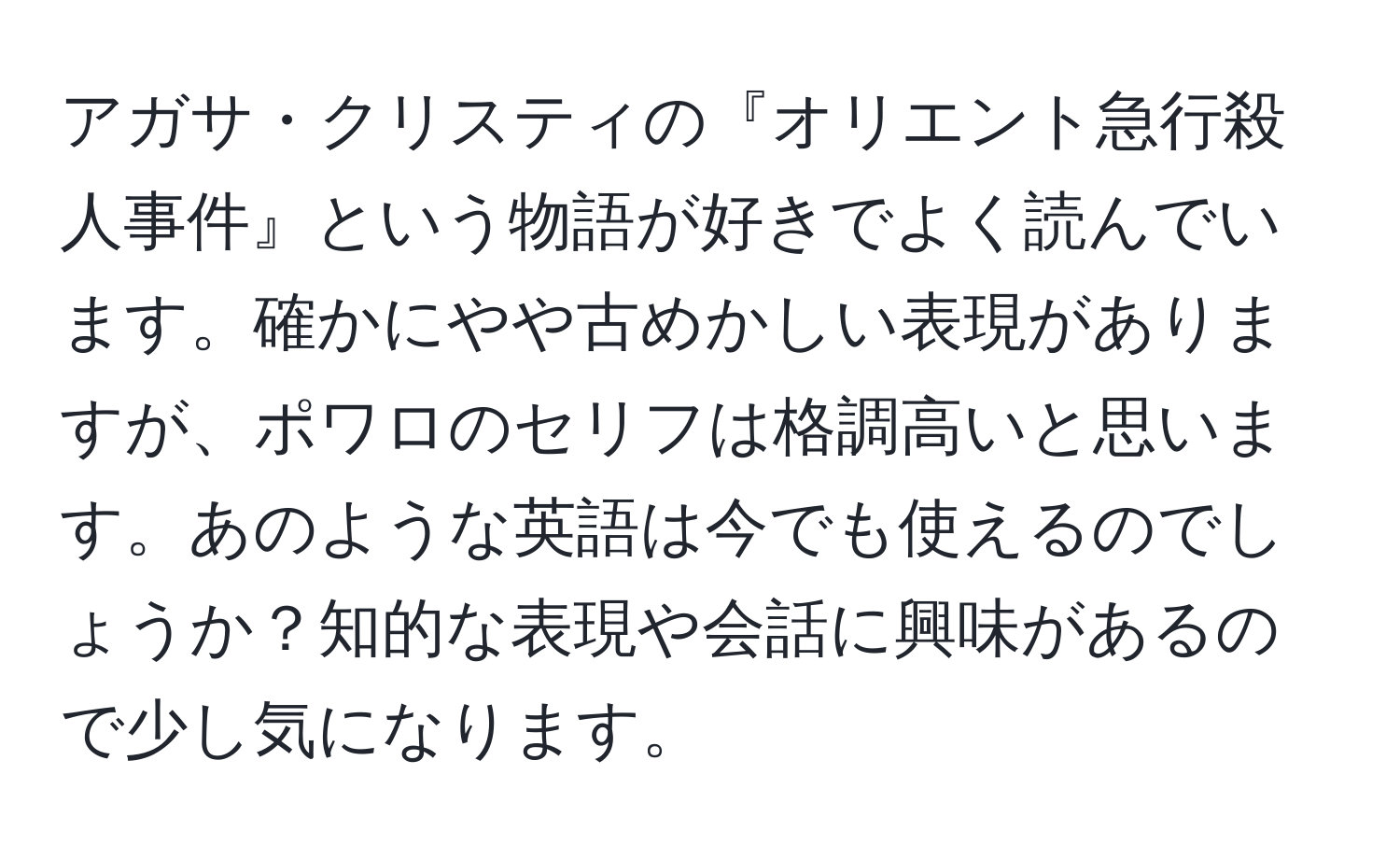 アガサ・クリスティの『オリエント急行殺人事件』という物語が好きでよく読んでいます。確かにやや古めかしい表現がありますが、ポワロのセリフは格調高いと思います。あのような英語は今でも使えるのでしょうか？知的な表現や会話に興味があるので少し気になります。