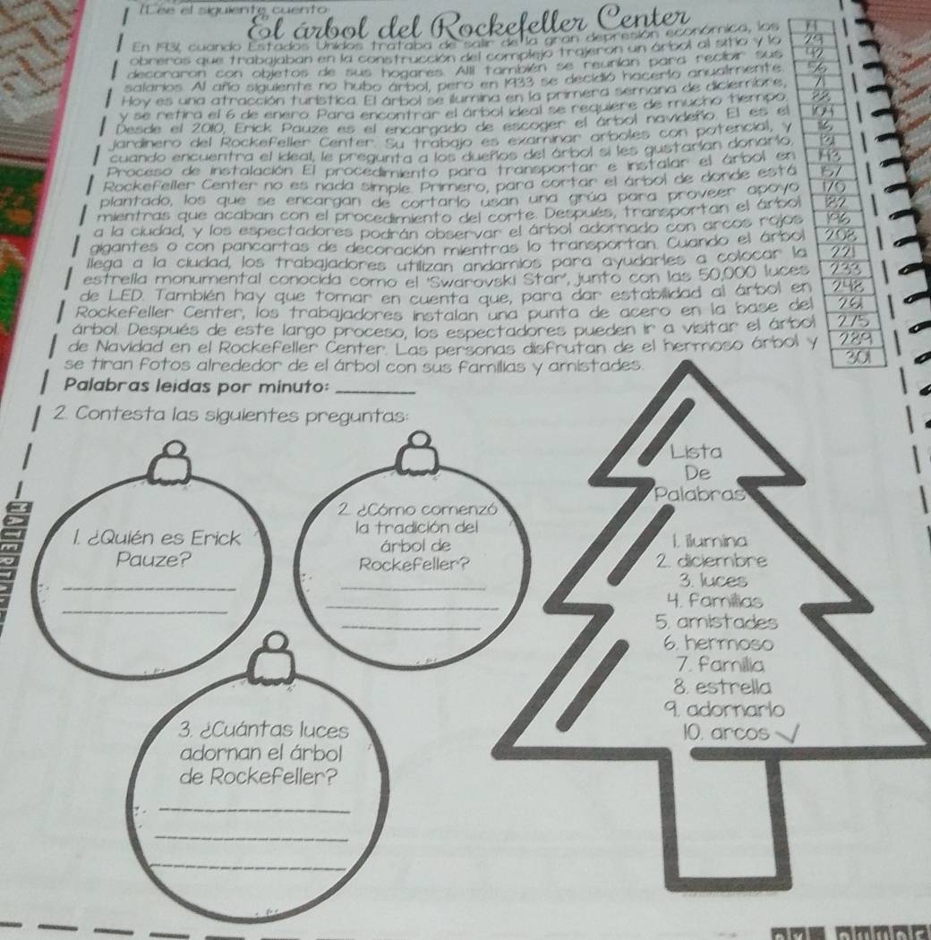 el siguiente cuento 
o l del Rockefeller Cente 
nidos tr a t 
In para recior 
h a c er t o an a ir 
sala aete no hubo árbol, pero en 
y tu r istica F l ar ta l s e lu m 
s e re h ra el 6 de enero Para encontrar el árbol ideal se 
Desde el 2010, Eríck Pauze es el encargado de escoger el l 
h o s c otencil 
Jardinero del Rockefeller Center. Su trabajo es examinar irtol navideño. El 
cuando encuentra el ideal, le pregunta a los dueños del árbol si les gustarían donar 
Proceso de instalación El procedimiento para transportar e instalar el árbol y 
Rockefeller Center no es nada simple. Primero, para cortar el árbol de donde está 
plantado, los que se encargan de cortario usan una grúa para proveer apoyá 
mientras que acaban con el procedimiento del corte. Después, transportan el árbo 
a la ciudad, y los espectadores podrán observar el árbol adornado con arcos rojos 
gigantes o con pancartas de decoración mientras lo transportan. Cuando el árbo 
llega a la cludad, los trabajadores utilizan andamios para ayudartes a colocar l 
estrella monumental conocida como el ''Swarovski Star'', junto con las 50,000 luce 
de LED. También hay que tomar en cuenta que, para dar estabilidad al árbol e 
Rockefeller Center, los trabajadores instalan una punta de acero en la base d 
árbol. Después de este largo proceso, los espectadores pueden ir a visitar el árb 
de Navidad en el Rockefeller Center. Las personas disfrutan de el hermoso árbol