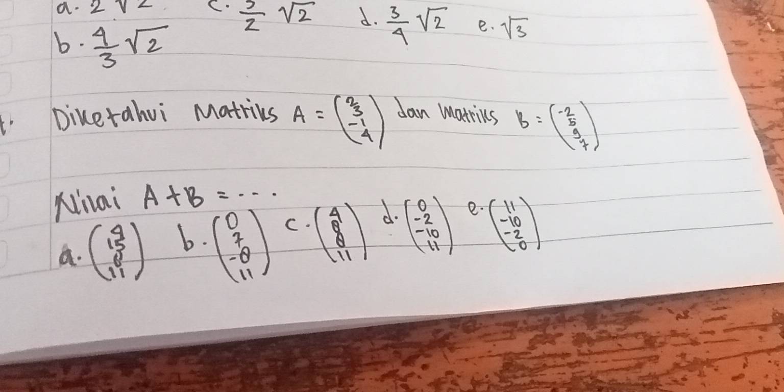 a. 2sqrt(2) C.  5/2 sqrt(2) d.  3/4 sqrt(2) e. sqrt(3)
b.  4/3 sqrt(2)
b Diketahui Matrikes A=beginpmatrix 2 3 -1 4endpmatrix dan marrics B=beginpmatrix -2 5 9 7endpmatrix
Ninai A+B=·s
a. beginpmatrix 4 15 11endpmatrix b.
beginpmatrix 0 7 -8 11endpmatrix C.
beginpmatrix 4 8 11endpmatrix d.
beginpmatrix 0 -2 -10 11endpmatrix e.
beginpmatrix 11 -10 -2 0endpmatrix