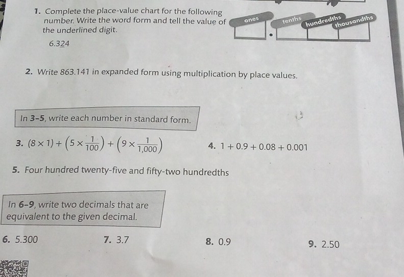 Complete the place-value chart for the following 
number. Write the word form and tell the value of ones 
the underlined digit. 
6. 324
2. Write 863.141 in expanded form using multiplication by place values. 
In 3-5, write each number in standard form. 
3. (8* 1)+(5*  1/100 )+(9*  1/1,000 ) 4. 1+0.9+0.08+0.001
5. Four hundred twenty-five and fifty-two hundredths 
In 6-9, write two decimals that are 
equivalent to the given decimal. 
6. 5.300 7. 3.7 8. 0.9 9. 2.50