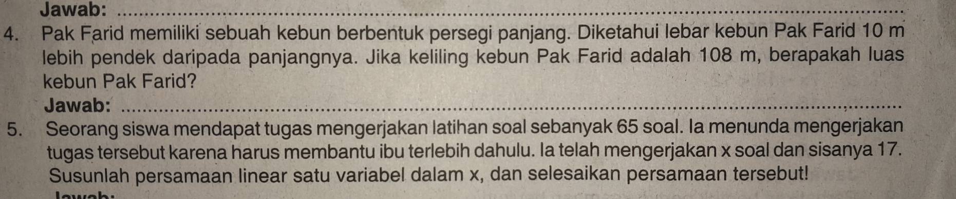 Jawab:_ 
4. Pak Farid memiliki sebuah kebun berbentuk persegi panjang. Diketahui lebar kebun Pak Farid 10 m
lebih pendek daripada panjangnya. Jika keliling kebun Pak Farid adalah 108 m, berapakah luas 
kebun Pak Farid? 
Jawab:_ 
5. Seorang siswa mendapat tugas mengerjakan latihan soal sebanyak 65 soal. Ia menunda mengerjakan 
tugas tersebut karena harus membantu ibu terlebih dahulu. Ia telah mengerjakan x soal dan sisanya 17. 
Susunlah persamaan linear satu variabel dalam x, dan selesaikan persamaan tersebut!