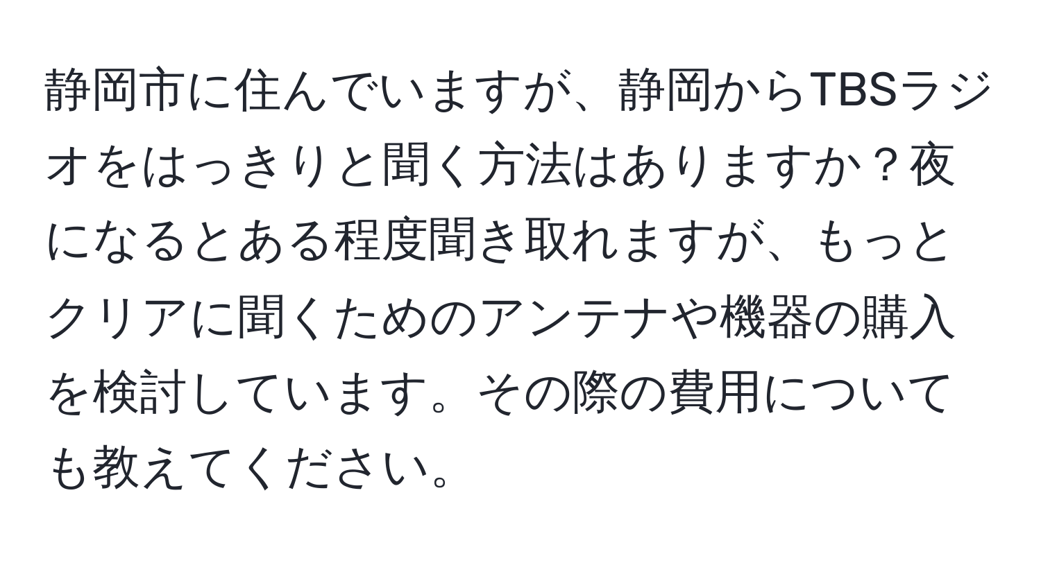 静岡市に住んでいますが、静岡からTBSラジオをはっきりと聞く方法はありますか？夜になるとある程度聞き取れますが、もっとクリアに聞くためのアンテナや機器の購入を検討しています。その際の費用についても教えてください。