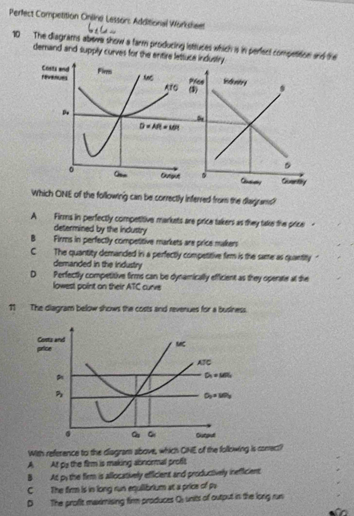 Perfect Competition Online Lesson: Additional Worksheet
10 The diagrams abowe show a farm producing lettuces which is in perect competition and the
demand and supply curves for the entire lettue industry .
Which ONE of the following can be correctly inferred from the diaigram?
A  Firms in perfectly competitive markets are price takers as they take the price -
determined by the industry
B Firms in perfectly competitive markets are price makers
C. The quantity demanded in a perfectly competitive firm is the same as quantity  "
demanded in the irdustry
D₹ Perfectly competitive firms can be dynamically efficient as they operate at the
lowest point on their ATC curve
11  The diagram below shows the costs and revenues for a business.
With reference to the diegram above, which ONE of the following is conrect?
A At ps the firm is making abnormall profit
B At py the firm is allocatively efficient and productively inefficient
C The firm is in long run equilibrium at a price of pa
D The profit maximising firm produces Qs units of output in the lonig run