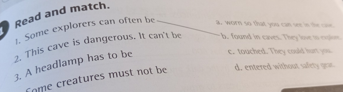 Read and match.
1. Some explorers can often be
a. worn so that you can see in the cave
2. This cave is dangerous. It can't be
b. found in caves. They love to explore.
3. A headlamp has to be
c. touched. They could hurt you.
co eatures must not be
d. entered without safety gear