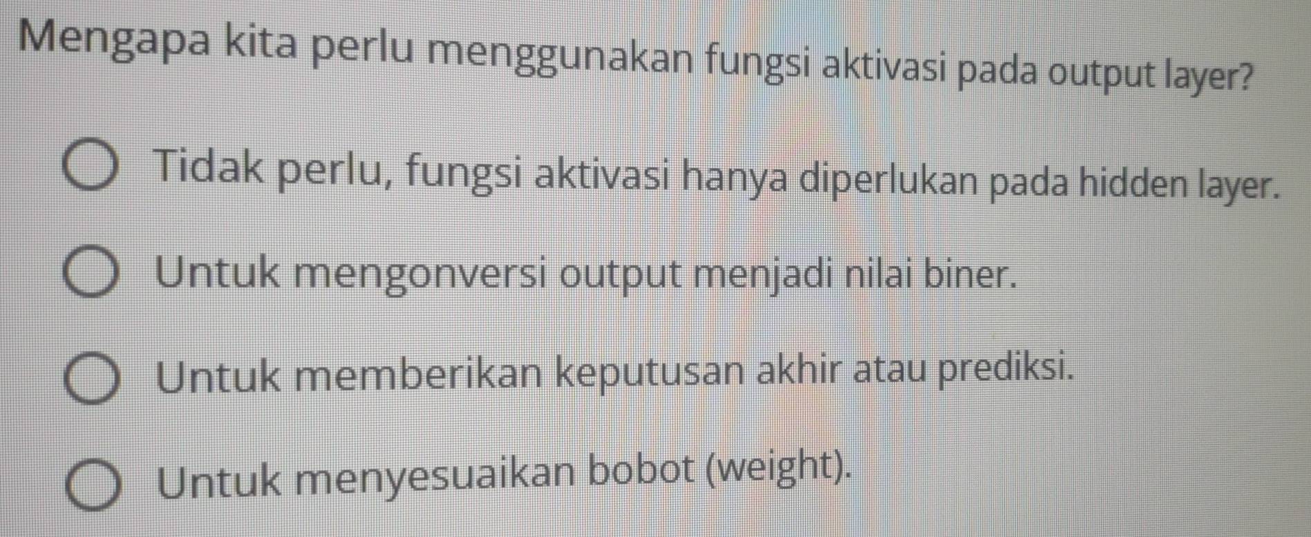 Mengapa kita perlu menggunakan fungsi aktivasi pada output layer?
Tidak perlu, fungsi aktivasi hanya diperlukan pada hidden layer.
Untuk mengonversi output menjadi nilai biner.
Untuk memberikan keputusan akhir atau prediksi.
Untuk menyesuaikan bobot (weight).