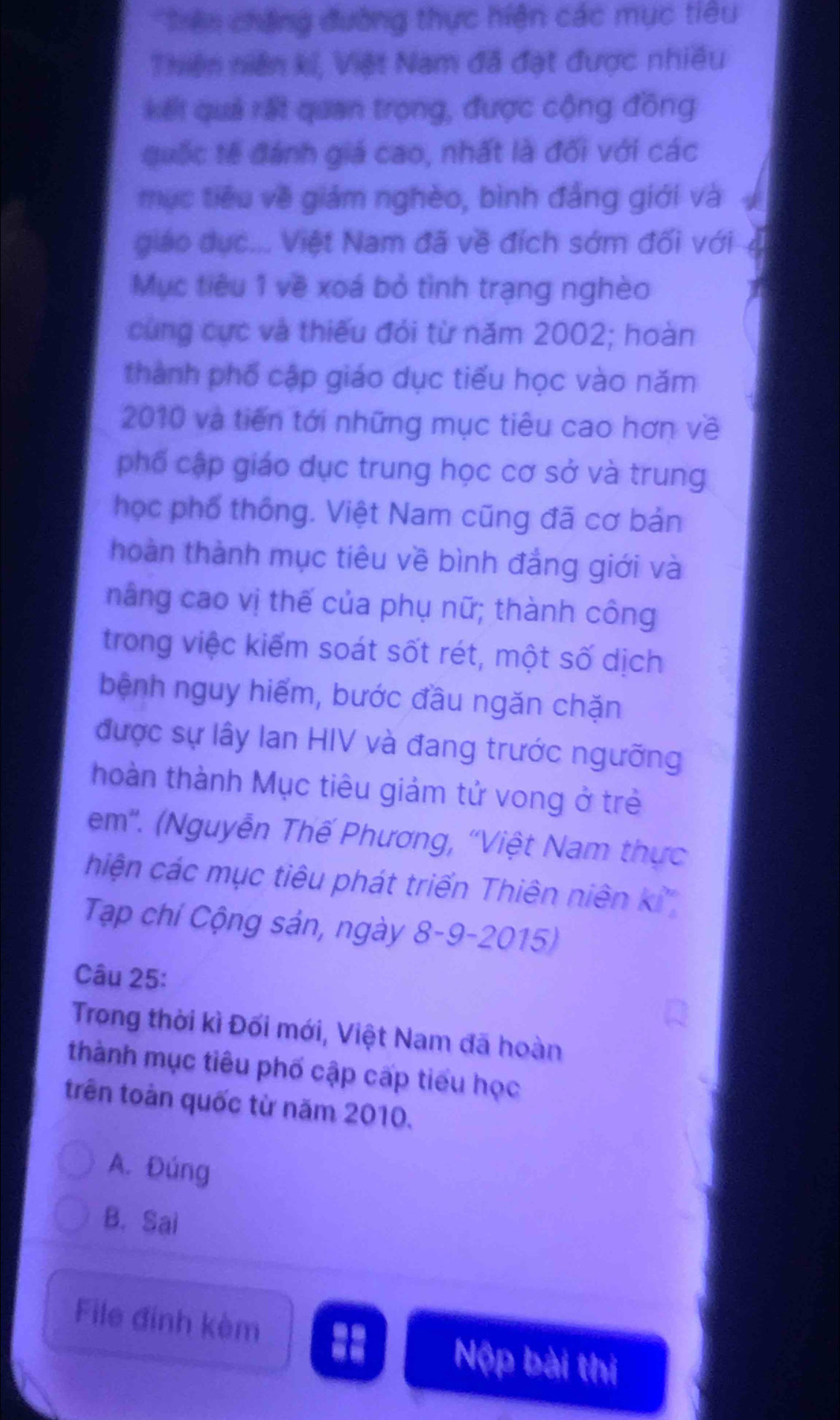 Trên chặng đường thực hiện các mục tiêu
Thiện niên kí, Việt Nam đã đạt được nhiều
kết quả rất quan trọng, được cộng đồng
quốc tế đánh giá cao, nhất là đối với các
mục tiêu về giám nghèo, bình đẳng giới và
giáo dục... Việt Nam đã về đích sớm đối với
Mục tiêu 1 về xoá bỏ tình trạng nghèo
cùng cực và thiếu đói từ năm 2002; hoàn
thành phố cập giáo dục tiểu học vào năm
2010 và tiến tới những mục tiêu cao hơn về
phố cập giáo dục trung học cơ sở và trung
học phố thống. Việt Nam cũng đã cơ bản
hoàn thành mục tiêu về bình đẳng giới và
nâng cao vị thế của phụ nữ; thành công
trong việc kiểm soát sốt rét, một số dịch
bệnh nguy hiểm, bước đầu ngăn chặn
được sự lây Ian HIV và đang trước ngưỡng
hoàn thành Mục tiêu giảm tử vong ở trẻ
em''. (Nguyễn Thế Phương, ''Việt Nam thực
hiện các mục tiêu phát triển Thiên niên k²
Tạp chí Cộng sản, ngày 8-9-2015)
Câu 25:
Trong thời kì Đối mới, Việt Nam đã hoàn
thành mục tiêu phố cập cấp tiểu học
trên toàn quốc từ năm 2010.
A. Đúng
B. Sai
File đinh kèm Nộp bài thị