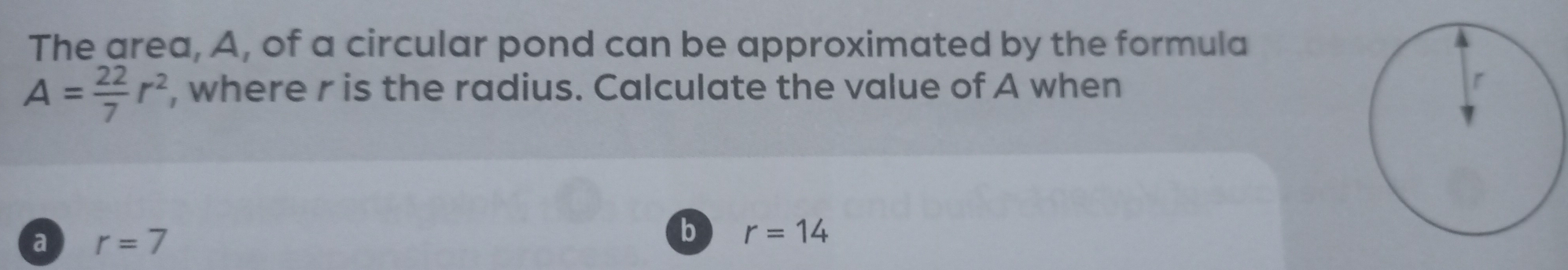 The area, A, of a circular pond can be approximated by the formula
A= 22/7 r^2 , where r is the radius. Calculate the value of A when
a r=7
b r=14