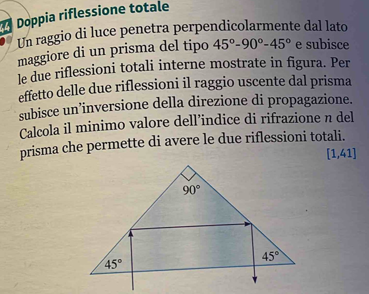 Doppia riflessione totale
Un raggio di luce penetra perpendicolarmente dal lato
maggiore di un prisma del tipo 45°-90°-45° e subisce
le due riflessioni totali interne mostrate in figura. Per
effetto delle due riflessioni il raggio uscente dal prisma
subisce un’inversione della direzione di propagazione.
Calcola il minimo valore dell’indice di rifrazione n del
prisma che permette di avere le due riflessioni totali.
[1,41]