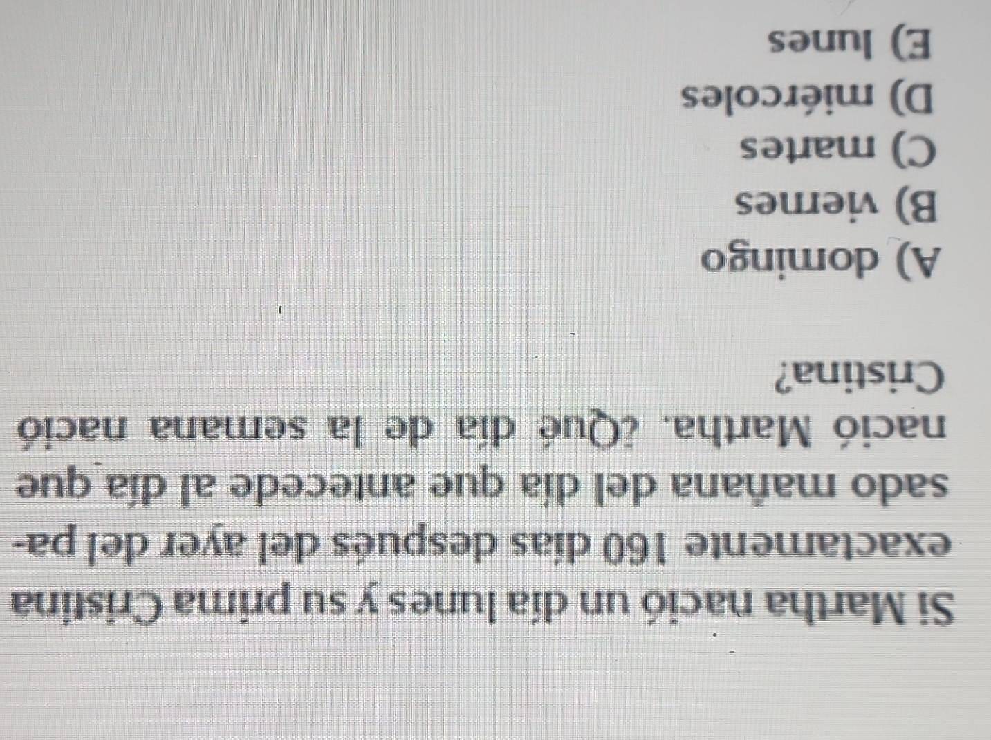 Si Martha nació un día lunes y su prima Cristina
exactamente 160 días después del ayer del pa-
sado mañana del día que antecede al día que
nació Martha. ¿Qué día de la semana nació
Cristina?
A) domingo
B) viernes
C) martes
D) miércoles
E) lunes