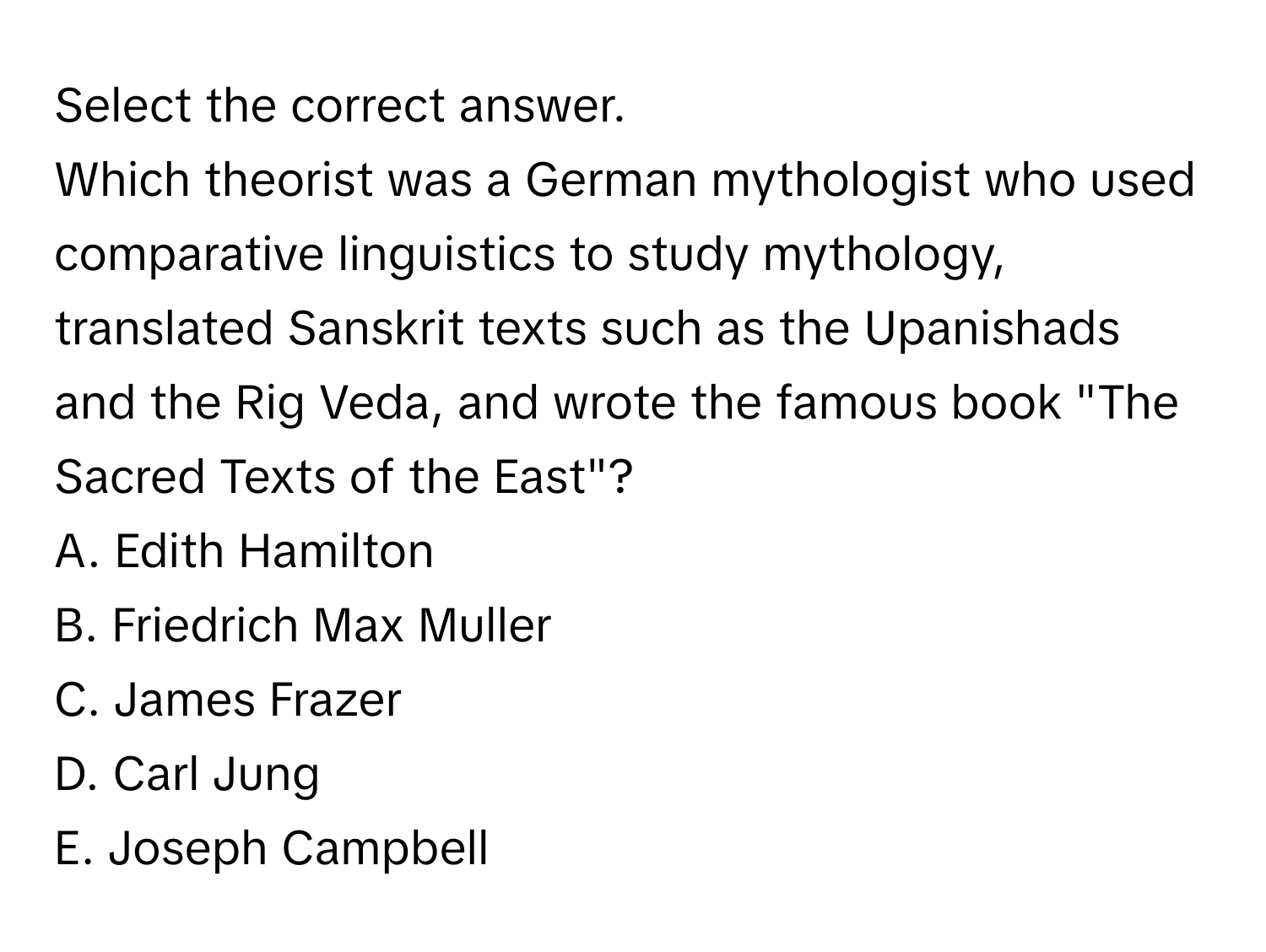 Select the correct answer.

Which theorist was a German mythologist who used comparative linguistics to study mythology, translated Sanskrit texts such as the Upanishads and the Rig Veda, and wrote the famous book "The Sacred Texts of the East"?
A. Edith Hamilton 
B. Friedrich Max Muller 
C. James Frazer 
D. Carl Jung 
E. Joseph Campbell