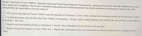 Darsh received a Form 1099-K, Payment Card and Third Party Network Transactions, reporting income for services rendered on a one-
time basis to a neighbor, but it also included some personal reimbursements from family members for dinners at restaurants. How
should this be reported on his tax return?
All income reported on Forms 1099-K must be reported on Schedule C (Form 1040). Subtract the nontaxable portion as an expense in Part II.
Include the gross amount from the Form 1099-K on Schedule 1, line 8z, using a detail statement and subtract the amount that is not taxable on
Schedule 1, line 24z.
Report only the taxable portion on Schedule 1, line 8z. The nontaxable amount should not be reported.
Report the gross amount on Form 1040, line 1. Report the nontaxable portion as a miscellaneous itemized deduction on Schedule A (Form
1040).