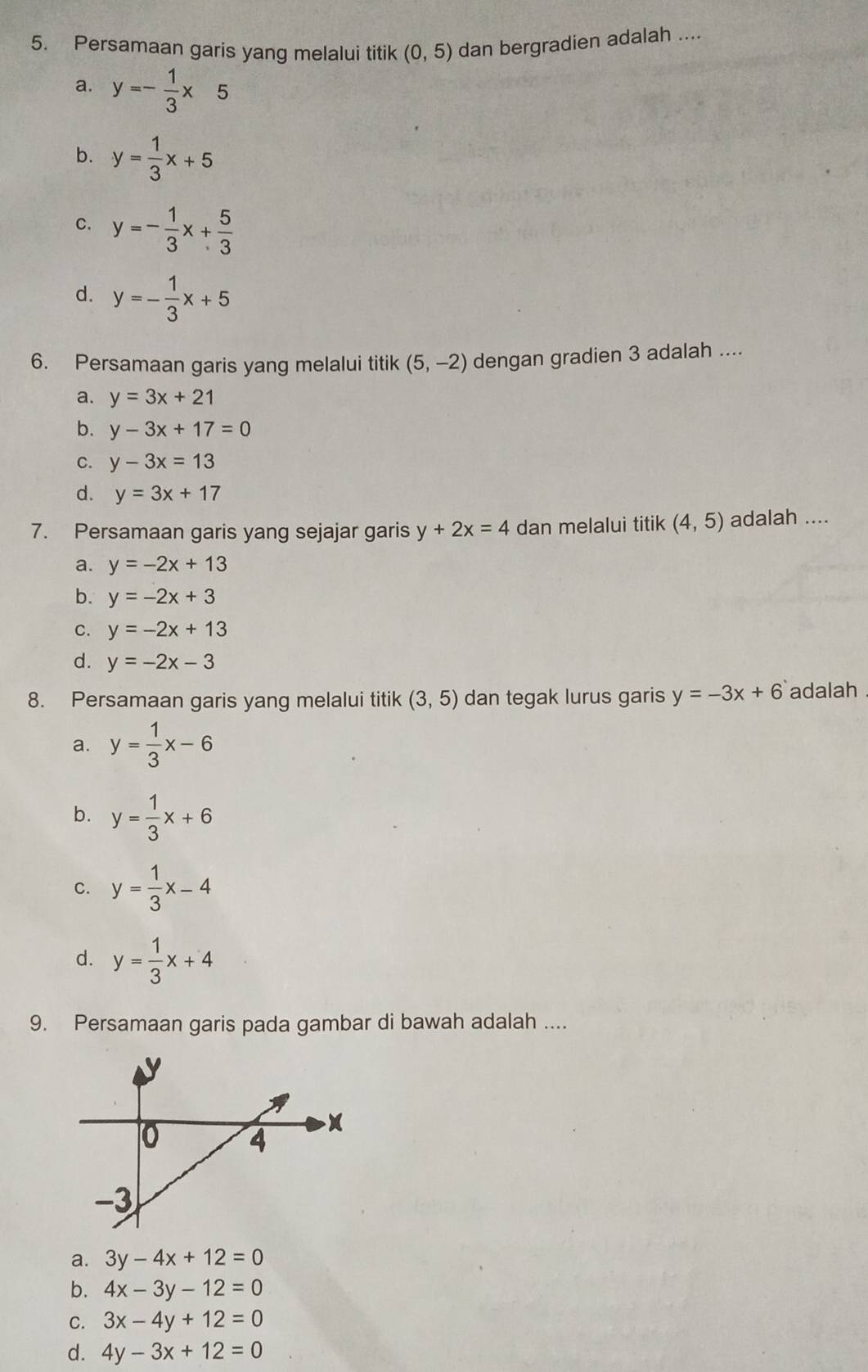 Persamaan garis yang melalui titik (0,5) dan bergradien adalah ....
a. y=- 1/3 * 5
b. y= 1/3 x+5
C. y=- 1/3 x+ 5/3 
d. y=- 1/3 x+5
6. Persamaan garis yang melalui titik (5,-2) dengan gradien 3 adalah ....
a. y=3x+21
b. y-3x+17=0
C. y-3x=13
d. y=3x+17
7. Persamaan garis yang sejajar garis y+2x=4 dan melalui titik (4,5) adalah ....
a. y=-2x+13
b. y=-2x+3
C. y=-2x+13
d. y=-2x-3
8. Persamaan garis yang melalui titik (3,5) dan tegak lurus garis y=-3x+6 adalah .
a. y= 1/3 x-6
b. y= 1/3 x+6
C. y= 1/3 x-4
d. y= 1/3 x+4
9. Persamaan garis pada gambar di bawah adalah ....
a. 3y-4x+12=0
b. 4x-3y-12=0
C. 3x-4y+12=0
d. 4y-3x+12=0