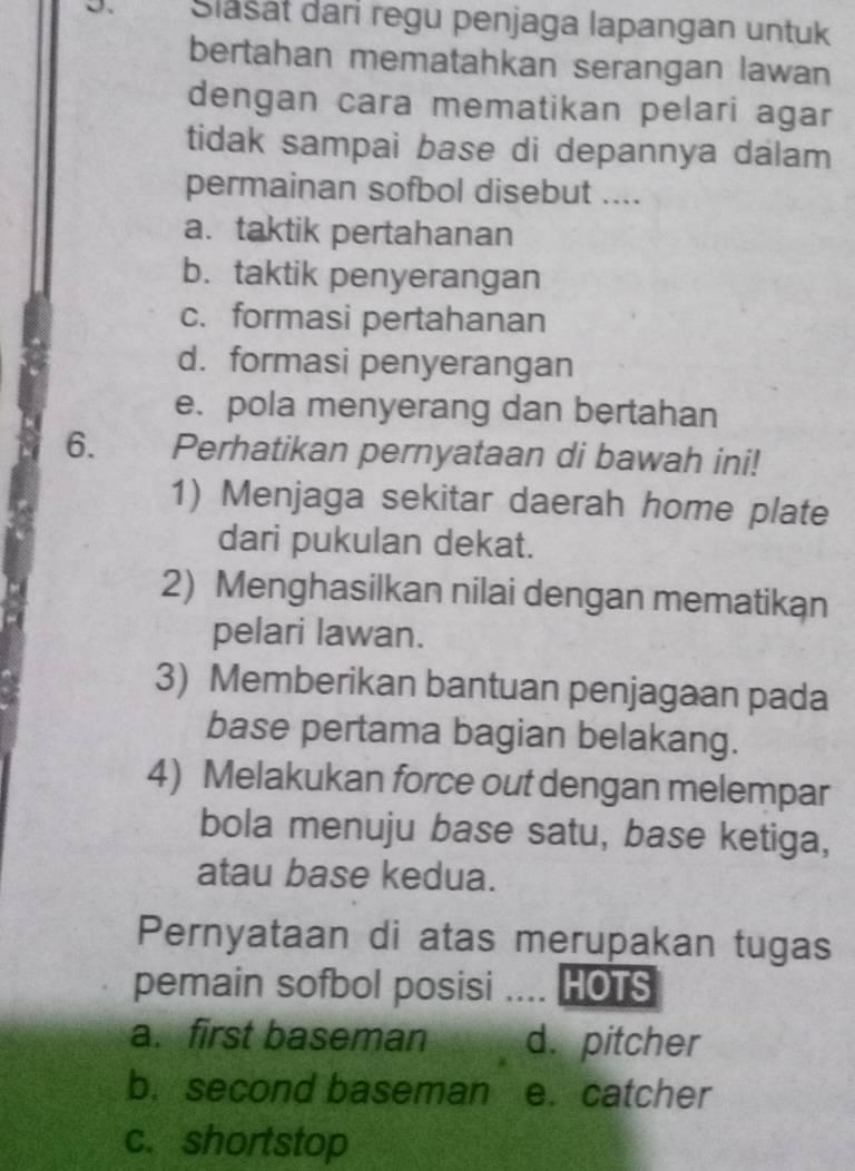 Slašat dari regu penjaga lapangan untuk
bertahan mematahkan serangan lawan
dengan cara mematikan pelari agar
tidak sampai base di depannya dalam
permainan sofbol disebut ....
a. taktik pertahanan
b. taktik penyerangan
c. formasi pertahanan
d. formasi penyerangan
e. pola menyerang dan bertahan
6. Perhatikan pernyataan di bawah ini!
1) Menjaga sekitar daerah home plate
dari pukulan dekat.
2) Menghasilkan nilai dengan mematikan
pelari lawan.
3) Memberikan bantuan penjagaan pada
base pertama bagian belakang.
4) Melakukan force out dengan melempar
bola menuju base satu, base ketiga,
atau base kedua.
Pernyataan di atas merupakan tugas
pemain sofbol posisi .... HOTS
a. first baseman d. pitcher
b. second baseman e. catcher
c. shortstop