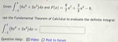 Given ∈t _(-3)^4(6x^6+2x^2)dx and F(x)= 6/7 x^7+ 2/3 x^3-8, 
use the Fundamental Theorem of Calclulus to evaluate the definite integral:
∈t _(-3)^4(6x^6+2x^2)dx=□
Question Help: - Video 〇 Post to forum