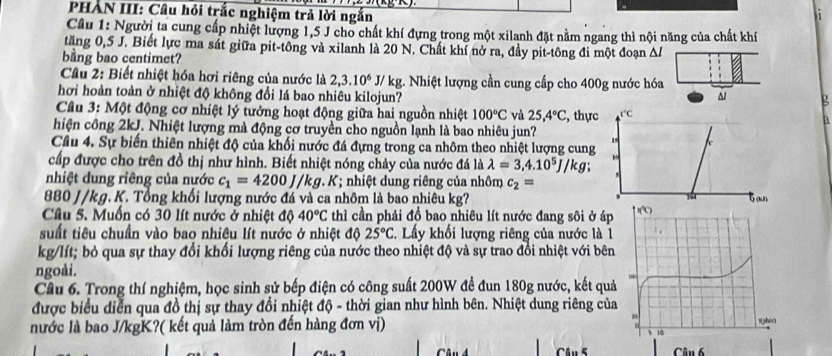 PHAN III: Câu hỏi trắc nghiệm trả lời ngắn
Cầu 1: Người ta cung cấp nhiệt lượng 1,5 J cho chất khí đựng trong một xilanh đặt nằm ngang thì nội năng của chất khí
tăng 0,5 J. Biết lực ma sát giữa pit-tông và xilanh là 20 N. Chất khí nở ra, đầy pit-tông đi một đoạn Δl
bang bao centimet?
Cầu 2: Biết nhiệt hóa hơi riêng của nước là 2,3.10^6J/kg g. Nhiệt lượng cần cung cấp cho 400g nước hóa
hơi hoàn toàn ở nhiệt độ không đổi lá bao nhiêu kilojun? ^ g
Câu 3: Một động cơ nhiệt lý tưởng hoạt động giữa hai nguồn nhiệt 100°C và 25,4°C , thực 1°C a
hiện công 2kJ. Nhiệt lượng mà động cơ truyền cho nguồn lạnh là bao nhiêu jun?
15 c
Cầu 4. Sự biến thiên nhiệt độ của khối nước đá đựng trong ca nhôm theo nhiệt lượng cung
cấp được cho trên đồ thị như hình. Biết nhiệt nóng chảy của nước đá là lambda =3,4.10^5J/kg
nhiệt dung riêng của nước c_1=4200J/kg. K; nhiệt dung riêng của nhôm c_2=
880 J/kg. K. Tổng khối lượng nước đá và ca nhôm là bao nhiêu kg? 6 (un)
14
Câu 5. Muốn có 30 lít nước ở nhiệt độ 40°C thì cần phải đồ bao nhiêu lít nước đang sôi ở áp
suất tiêu chuẩn vào bao nhiệu lít nước ở nhiệt độ 25°C T. Lấy khối lượng riêng của nước là 1
kg/lít; bỏ qua sự thay đổi khối lượng riêng của nước theo nhiệt độ và sự trao đổi nhiệt với bên
ngoài.
Câu 6. Trong thí nghiệm, học sinh sử bếp điện có công suất 200W đề đun 180g nước, kết quả
được biểu diễn qua đồ thị sự thay đổi nhiệt độ - thời gian như hình bên. Nhiệt dung riêng của
nước là bao J/kgK?( kết quả làm tròn đến hàng đơn vị) 
Câu 5  Câu 6