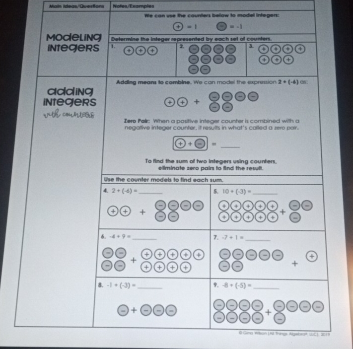 Main Ideas/QuesSions Notes/Examples 
We can use the counters below to model integers:
+)=1 (-)=-1
Modeling Determine the integer represented by each set of counters. 
3. 
integers 1 + + a 2. + + + 
+ + + 
Adding means to comblne. We can model the expression 2+(-6) as: 
adding 
integers 
 enclosecircle1 enclosecircle1+frac  enclosecircle2 enclosecircle1 
Zero Palr: When a positive integer counter is combined with a 
negative integer counter, it results in what's called a zero pair.
(++-)= _ 
To find the sum of two integers using counters, 
eliminate zero pairs to find the result. 
Use the counter models to find each sum. 
4. 2+(-6)= _5. 10+(-3)= _ 
++ 8800 + + + + + 
+ 
+ + + + + 
7. 
_ 
6. -4+9= _  -7+1=
+ + + + + 
+ 
+ + + +
x_1+x_2= □ /□   + 
8. -1+(-3)= _9. -8+(-5)= _ 
-+ 
- - - - , 
+ 
- 
O Gina Wilson (All things Algebra®, LLC), 2019