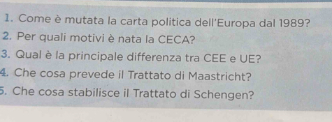 Come è mutata la carta politica dell'Europa dal 1989? 
2. Per quali motivi è nata la CECA? 
3. Qual è la principale differenza tra CEE e UE? 
4. Che cosa prevede il Trattato di Maastricht? 
5. Che cosa stabilisce il Trattato di Schengen?