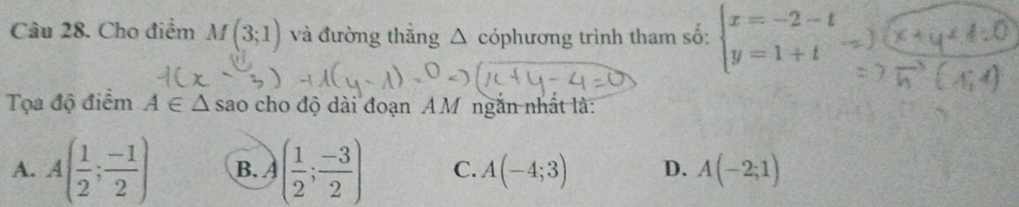 Cho điểm M(3;1) và đường thắng Δ cóphương trình tham số: beginarrayl x=-2-t y=1+tendarray.
Tọa độ điểm A∈ △ sao cho độ dài đoạn AM ngăn nhất là:
A. A( 1/2 ; (-1)/2 ) B. A( 1/2 ; (-3)/2 ) C. A(-4;3) A(-2;1)
D.