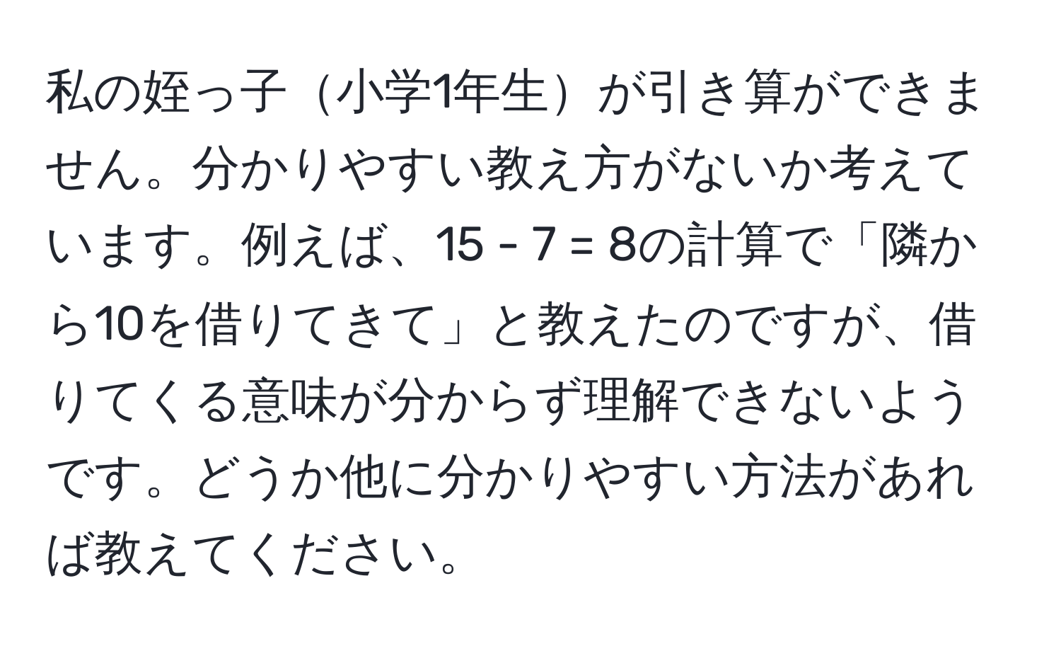 私の姪っ子小学1年生が引き算ができません。分かりやすい教え方がないか考えています。例えば、15 - 7 = 8の計算で「隣から10を借りてきて」と教えたのですが、借りてくる意味が分からず理解できないようです。どうか他に分かりやすい方法があれば教えてください。