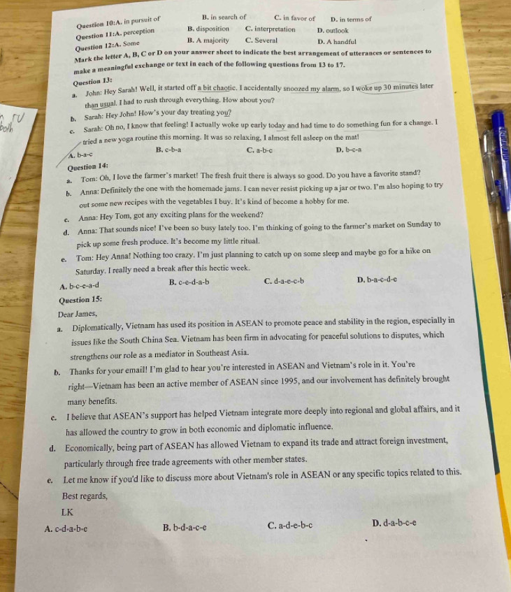 Question 10:A. in pursuit of B. in search of C. in favor of D. in terms of
Question 11:4 a perception B. disposition C. interpretation D. outlook
Question 12:A. Some
B. A majority C. Several D. A handful
Mark the letter A, B, C or D on your answer sheet to indicate the best arrangement of utterances or sentences to
make a meaningful exchange or text in each of the following questions from 13 to 17.
Question 13:
h John: Hey Sarah! Well, it started off a bit chaotic. I accidentally snoozed my alarm, so I woke up 30 minutes later
than usual. I had to rush through everything. How about you?
b. Sarah: Hey John! How's your day treating you?
c. Sarah: Oh no, I know that feeling! I actually woke up early today and had time to do something fun for a change. I
tried a new yoga routine this morning. It was so relaxing, I almost fell asleep on the mat!
A. b-a-c B. c-b-a C. a-b-c
Question 14: D. b-c-a
a. Tom: Oh, I love the farmer’s market! The fresh fruit there is always so good. Do you have a favorite stand?
he  Anna: Definitely the one with the homemade jams. I can never resist picking up a jar or two. I'm also hoping to try
out some new recipes with the vegetables I buy. It's kind of become a hobby for me.
c. Anna: Hey Tom, got any exciting plans for the weekend?
d. Anna: That sounds nice! I've been so busy lately too. I'm thinking of going to the farmer's market on Sunday to
pick up some fresh produce. It’s become my little ritual.
e. Tom: Hey Anna! Nothing too crazy. I'm just planning to catch up on some sleep and maybe go for a hike on
Saturday. I really need a break after this hectic week.
A. b-c-e-a-d B. c-e-d-a-b C. d-a-e-c-b D. b-a-c-d-c
Question 15:
Dear James,
a. Diplomatically, Vietnam has used its position in ASEAN to promote peace and stability in the region, especially in
issues like the South China Sea. Vietnam has been firm in advocating for peaceful solutions to disputes, which
strengthens our role as a mediator in Southeast Asia.
b. Thanks for your email! I’m glad to hear you're interested in ASEAN and Vietnam’s role in it. You’re
right—Vietnam has been an active member of ASEAN since 1995, and our involvement has definitely brought
many benefits.
c. I believe that ASEAN’s support has helped Vietnam integrate more deeply into regional and global affairs, and it
has allowed the country to grow in both economic and diplomatic influence.
d. Economically, being part of ASEAN has allowed Vietnam to expand its trade and attract foreign investment,
particularly through free trade agreements with other member states.
e. Let me know if you'd like to discuss more about Vietnam's role in ASEAN or any specific topics related to this.
Best regards,
LK
A. c-d-a-b-e b-d-a-c-e C. a-d-e-b-c D. d-a-b-c-e
B.