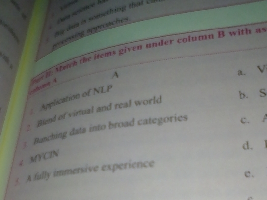 pua science hà
Big daa is something th at c
v ocessing approaches 
column A n H: Match the items given under column B with a 
A
a. V
). Application of NLP
b. S
: Blend of virtual and real world
3. Bunching data into broad categories
c. A
d.
4 MYCIN
5. A fully immersive experience
e.