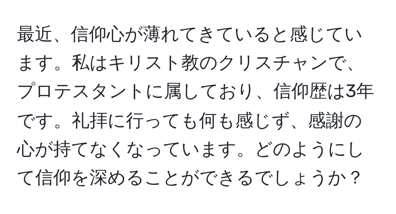 最近、信仰心が薄れてきていると感じています。私はキリスト教のクリスチャンで、プロテスタントに属しており、信仰歴は3年です。礼拝に行っても何も感じず、感謝の心が持てなくなっています。どのようにして信仰を深めることができるでしょうか？