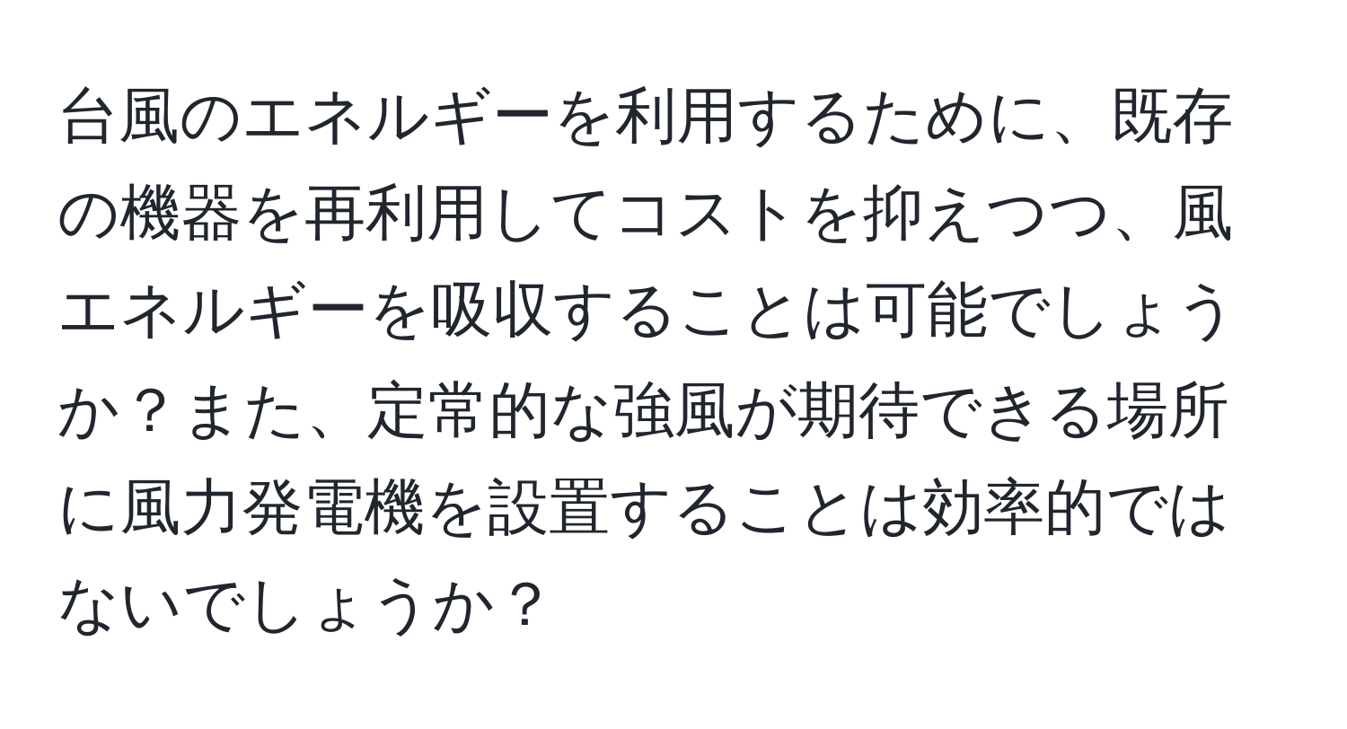 台風のエネルギーを利用するために、既存の機器を再利用してコストを抑えつつ、風エネルギーを吸収することは可能でしょうか？また、定常的な強風が期待できる場所に風力発電機を設置することは効率的ではないでしょうか？
