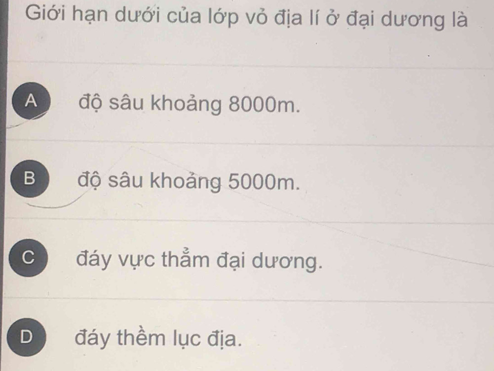 Giới hạn dưới của lớp vỏ địa lí ở đại dương là
A độ sâu khoảng 8000m.
B độ sâu khoảng 5000m.
C đáy vực thẳm đại dương.
D) đáy thềm lục địa.