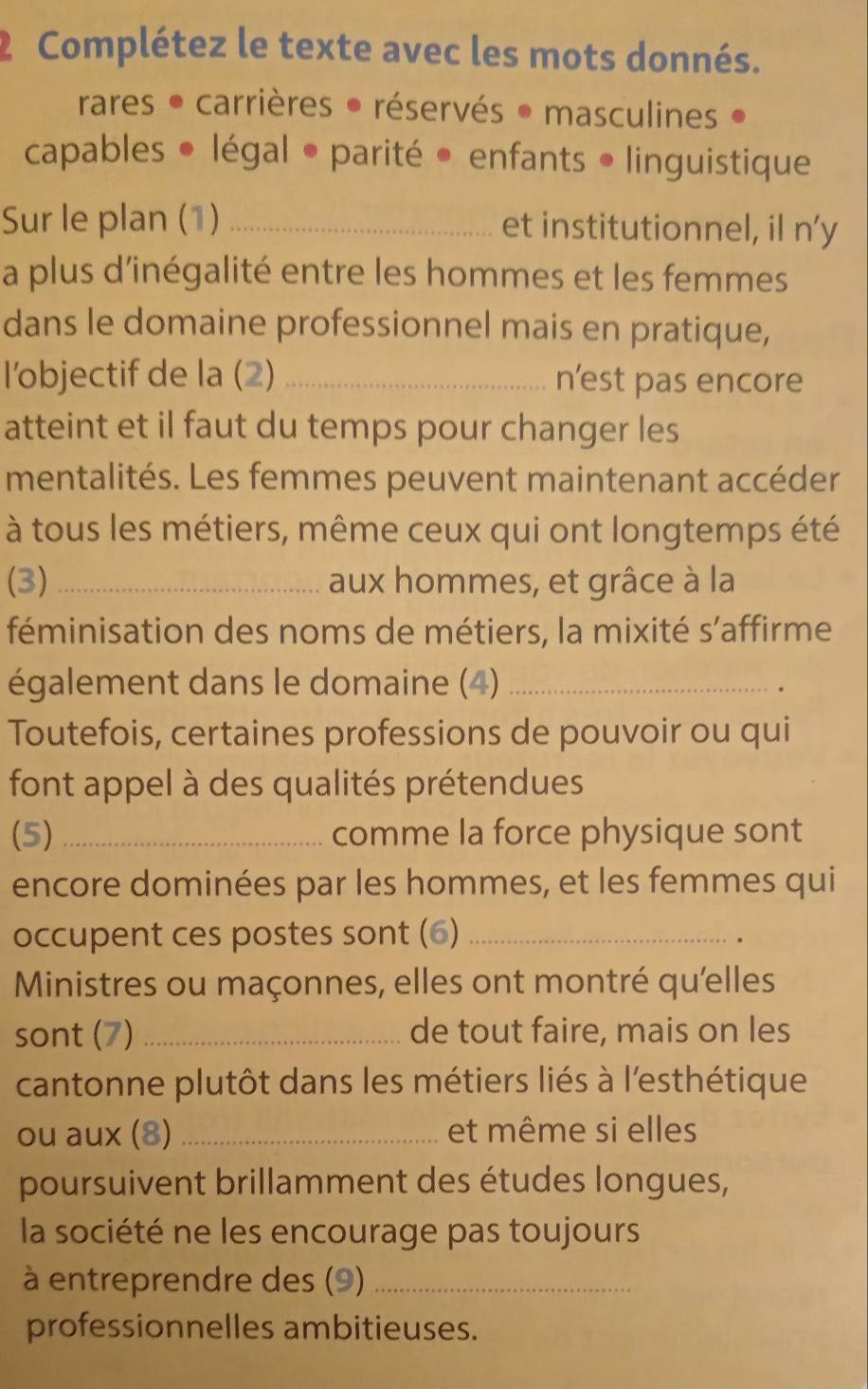 Complétez le texte avec les mots donnés. 
rares • carrières • réservés • masculines 
capables • légal • parité • enfants • linguistique 
Sur le plan (1) _et institutionnel, il n’y 
a plus d'inégalité entre les hommes et les femmes 
dans le domaine professionnel mais en pratique, 
l’objectif de la (2) _n’est pas encore 
atteint et il faut du temps pour changer les 
mentalités. Les femmes peuvent maintenant accéder 
à tous les métiers, même ceux qui ont longtemps été 
(3)_ aux hommes, et grâce à la 
féminisation des noms de métiers, la mixité s'affirme 
également dans le domaine (4)_ 
Toutefois, certaines professions de pouvoir ou qui 
font appel à des qualités prétendues 
(5) _comme la force physique sont 
encore dominées par les hommes, et les femmes qui 
occupent ces postes sont (6)_ 
。 
Ministres ou maçonnes, elles ont montré qu'elles 
sont (7) _de tout faire, mais on les 
cantonne plutôt dans les métiers liés à l'esthétique 
ou aux (8) _et même si elles 
poursuivent brillamment des études longues, 
la société ne les encourage pas toujours 
à entreprendre des (9)_ 
professionnelles ambitieuses.