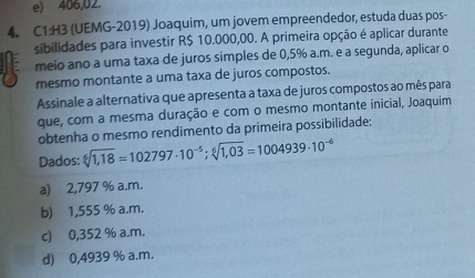 e) 406,02.
4. C1:H3 (UEMG-2019) Joaquim, um jovem empreendedor, estuda duas pos-
sibilidades para investir R$ 10.000,00. A primeira opção é aplicar durante
meio ano a uma taxa de juros simples de 0,5% a.m. e a segunda, aplicar o
mesmo montante a uma taxa de juros compostos.
Assinale a alternativa que apresenta a taxa de juros compostos ao mês para
que, com a mesma duração e com o mesmo montante inicial, Joaquim
obtenha o mesmo rendimento da primeira possibilidade:
Dados: sqrt[6](1,18)=102797· 10^(-5); sqrt[6](1,03)=1004939· 10^(-6)
a) 2,797 % a.m.
b) 1,555 % a.m.
c) 0,352 % a.m.
d) 0,4939 % a.m.