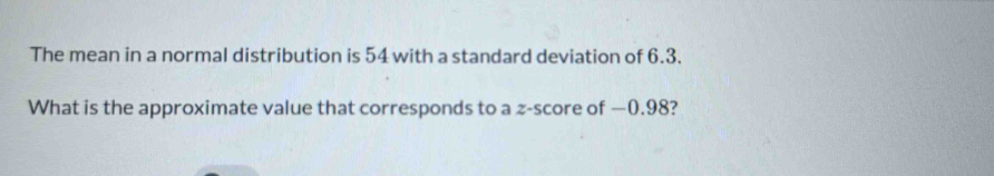 The mean in a normal distribution is 54 with a standard deviation of 6.3. 
What is the approximate value that corresponds to a z-score of —0.98?