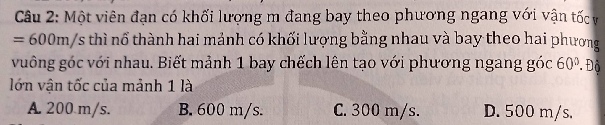 Một viên đạn có khối lượng m đang bay theo phương ngang với vận tốc và
=600m/s thì nổ thành hai mảnh có khối lượng bằng nhau và bay theo hai phương
vuông góc với nhau. Biết mảnh 1 bay chếch lên tạo với phương ngang góc 60^0..Dhat C
lớn vận tốc của mảnh 1 là
A. 200 m/s. B. 600 m/s. C. 300 m/s. D. 500 m/s.