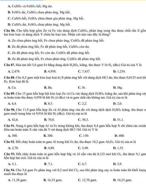 A. CuSO₄ và FeSO_4 hết, Mg dư.
B. F eSO_4 du, CuSO_4 chưa phản ứng, Mg hết.
C. CuSO_4 ht, FeS O 4 chưa tham gia phản ứng, Mg hết.
D. CuSO₄ dư, FeSO₄ chưa phản ứng, Mg hết.
Câu 86. Cho hỗn hợp gồm Zn và Fe vào dung dịch CuSO₄, phản ứng xong thu được chất rắn X gồn
hai kim loại và dung dịch Y chứa ba loại ion. Nhận xét nào sau đây là đúng?
A. Zn chưa phản ứng hết, Fe chưa phản ứng, CuSO4 đã phản ứng hết.
B. Zn đã phản ứng hết, Fe đã phản ứng hết, CuSO4 còn dư.
C. Zn đã phản ứng hết, Fe còn dư, CuSO4 đã phản ứng hết.
D. Zn đã phản ứng hết, Fe chưa phản ứng, CuSO4 đã phản ứng hết.
Câu 87. Hòa tan hết 5,6 gam Fe bằng dung dịch H_2SO_4 loãng, thu được V lít H_2 (đkc) Giả trị của V là
A. 2,479. B. 4,958. C. 7,437. D. 1,234.
Câu 88. Cho 0,5 gam một kim loại hoá trị II phản ứng hết với dung dịch HCl dư, thu được 0,0125 mol kh
H_2. Kim loại đó là
A. Ca. B. Ba. C. Sr. D. Mg.
Câu 89. Cho 15 gam hỗn hợp bột kim loại Zn và Cu vào dung dịch H_2SO_4 loãng dư, sau khi phân ứng xảy
ra hoàn toàn thu được 4,958 lit khi H_2 (ở đkc) và m gam chất rắn không tan. Giá trị của m là
A. 6,4. B. 8,5. C. 2,2. D. 2,0.
Câu 90. Cho 11,9 gam hỗn hợp Zn và Al phản ứng vừa đủ với dung dịch dịch H_2SO_4 loãng, thu được n
gam muối trung hòa và 9,916 lít khi H_2 (dkc). . Giá trị của m là
A. 42,6. B. 70,8. C. 50,3. D. 51,1.
Câu 91. Nung 6 gam hỗn hợp Al và Fe trong không khí, thu được 8,4 gam hỗn hợp X chỉ chứa các oxide
Hòa tan hoàn toàn X cần vừa đú V ml dung dịch HCl 1M. Giá trị V là
A. 300. B. 200. C. 150. D. 400.
Câu 92. Đốt cháy hoàn toàn m gam Al trong khí O_2 dư, thu được 10,2 gam Al_2O_3. Giá trị của m là
A. 2,70, B. 4,80. C. 5,40. D. 1,35.
Câu 93. Đốt cháy hoàn toàn m gam hỗn hợp Mg và Al cần vừa đủ 0,125 mol khí O_2 , thu được 9,1 gan
hỗn hợp hai oxit. Giá trị của m là
A. 5,1. B. 7,1. C. 6,7. D. 3,9.
Câu 94. Cho 5,6 gam Fe phân ứng với 0,2 mol khí Cl_2 , sau khi phản ứng xảy ra hoàn toàn thì khối lượn,
muối thu được là
A. 11,28 gam. B. 16,35 gam. C. 12,70 gam. D. 16,25 gam.