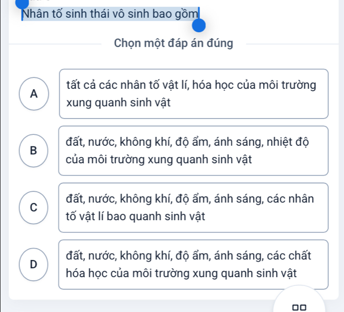 Nhân tố sinh thái vô sinh bao gồm
Chọn một đáp án đúng
tất cả các nhân tố vật lí, hóa học của môi trường
A
xung quanh sinh vật
B đất, nước, không khí, độ ẩm, ánh sáng, nhiệt độ
của môi trường xung quanh sinh vật
C đất, nước, không khí, độ ẩm, ánh sáng, các nhân
tố vật lí bao quanh sinh vật
D đất, nước, không khí, độ ẩm, ánh sáng, các chất
hóa học của môi trường xung quanh sinh vật