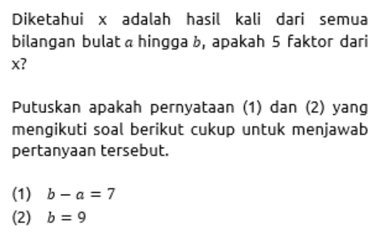 Diketahui x adalah hasil kali dari semua
bilangan bulat a hingga b, apakah 5 faktor dari
x?
Putuskan apakah pernyataan (1) dan (2) yang
mengikuti soal berikut cukup untuk menjawab
pertanyaan tersebut.
(1) b-a=7
(2) b=9