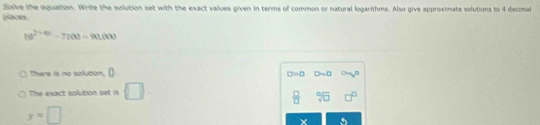 Saive the equation. White the solution set with the exact values given in terms of common or natural logarithms. Also give approximate solutions to 4 decimal 
glaces
(te^(2+20)-7(t)=90tt(t)
There is no solucon, () □in D=□
The exact solution set is □. 
 □ /□   sqrt[□](□ )
y=□