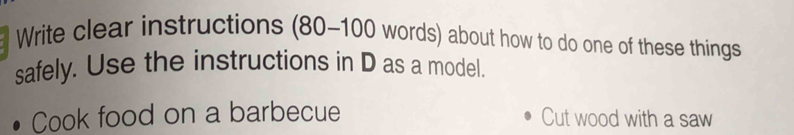 Write clear instructions ( 80-100 words) about how to do one of these things 
safely. Use the instructions in D as a model. 
Cook food on a barbecue Cut wood with a saw