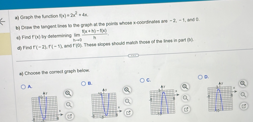 Graph the function f(x)=2x^2+4x. 
b) Draw the tangent lines to the graph at the points whose x-coordinates are - 2, -1, and 0. 
c) Find f'(x) by determining limlimits _hto 0 (f(x+h)-f(x))/h . 
d) Find f'(-2), f'(-1) , and f'(0). These slopes should match those of the lines in part (b). 
a) Choose the correct graph below. 
D. 
C. 
B. 
A.