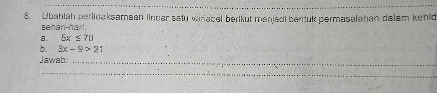 Ubahlah pertidaksamaan linear satu variabel berikut menjadi bentuk permasalahan dalam kehid 
sehari-hari. 
a. 5x≤ 70
b. 3x-9>21
Jawab:_ 
_