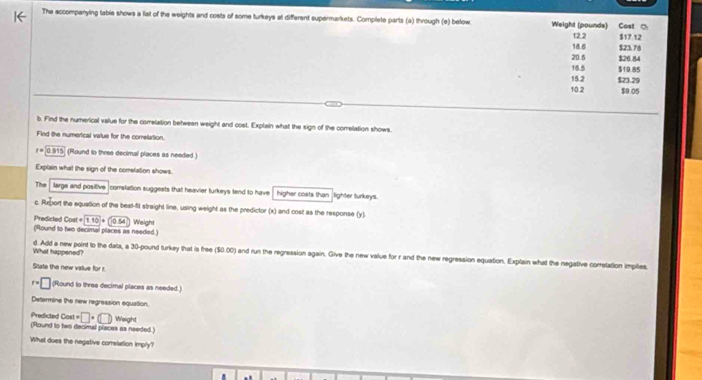 The accompanying table shows a list of the weights and costs of some turkeys at different supermarkets. Complete parts (a) through (e) below. Weight (pounds) Cost ?
12.2 $17.12
18.6 $23. 78
20.6 $26.84
18.5 $19.85
15.2 $23.29
10.2 $9.05
b. Find the numerical value for the correlation between weight and cost. Explain what the sign of the correlation shows. 
Find the numerical value for the correlation.
r=0.915 (Round to three decimal places as needed.) 
Explain what the sign of the correlation shows. 
The large and positive correlation suggests that heavier turkeys tend to have . higher costs than lighter turkeys. 
c. Report the equation of the best-fit straight line, using weight as the predictor (x) and cost as the response (y). 
Predicted Cost=1.10+0.54 Weight 
(Round to two decimal places as needed.) 
What happened? 
d. Add a new point to the data, a 30-pound turkey that is free ($0.00) and run the regression again. Give the new value for r and the new regression equation. Explain what the negative correlation impiles. 
State the new value for r.
r=□ (Round to threa decimal places as needed.) 
Determine the new regression equation. 
Weight 
Predicted Cost =□ +(□ ) (Round to two decimal places as needed.) 
What does the negative correlation imply?