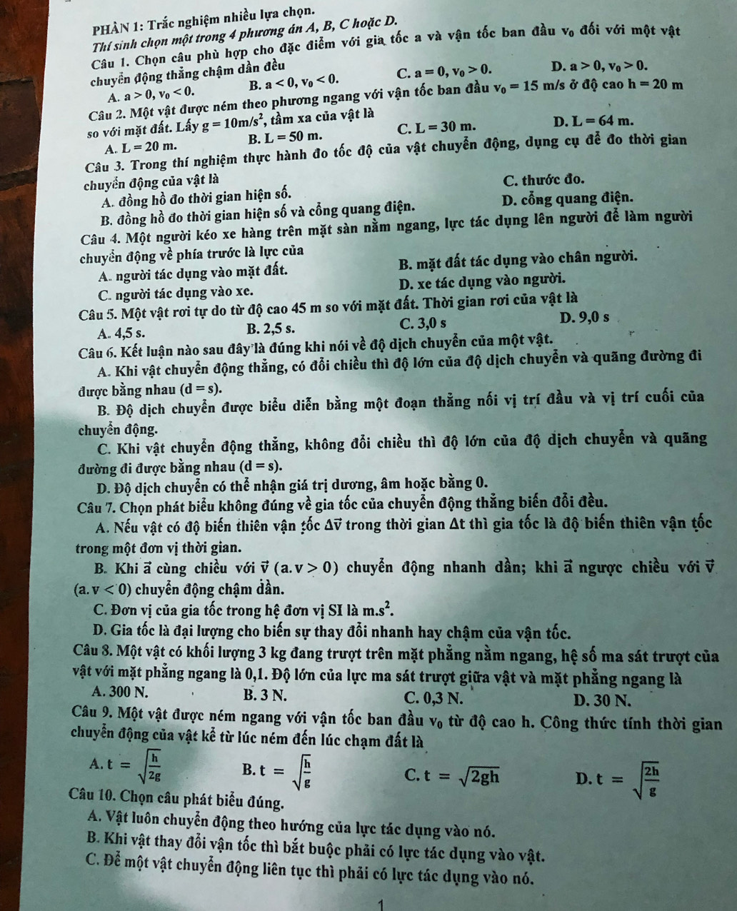 PHÀN 1: Trắc nghiệm nhiều lựa chọn.
Thí sinh chọn một trong 4 phương án A, B, C hoặc D.
Câu 1. Chọn câu phù hợp cho đặc điểm với gia tốc a và vận tốc ban đầu V_0 đối với một vật
chuyển động thẳng chậm dần đều
A. a>0,v_0<0. B. a<0,v_0<0. C. a=0,v_0>0.
D. a>0,v_0>0.
Câu 2. Một vật được ném theo phương ngang với vận tốc ban đầu v_0=15 m/s ở độ cao h=20m
so với mặt đất. Lấy g=10m/s^2 *, tầm xa của vật là
A. L=20m. B. L=50m. C. L=30m.
D. L=64m.
Câu 3. Trong thí nghiệm thực hành đo tốc độ của vật chuyễn động, dụng cụ để đo thời gian
chuyển động của vật là C. thước đo.
A. đồng hồ đo thời gian hiện số.
B. đồng hồ đo thời gian hiện số và cổng quang điện. D. cổng quang điện.
Câu 4. Một người kéo xe hàng trên mặt sàn nằm ngang, lực tác dụng lên người để làm người
chuyển động về phía trước là lực của
A. người tác dụng vào mặt đất. B. mặt đất tác dụng vào chân người.
C. người tác dụng vào xe. D. xe tác dụng vào người.
Câu 5. Một vật rơi tự do từ độ cao 45 m so với mặt đất. Thời gian rơi của vật là
A. 4,5 s. B. 2,5 s. C. 3,0 s
D. 9,0 s
Câu 6. Kết luận nào sau đây là đúng khi nói về độ dịch chuyển của một vật.
A. Khi vật chuyển động thẳng, có đổi chiều thì độ lớn của độ dịch chuyển và quãng đường đi
được bằng nhau (d=s).
B. Độ dịch chuyển được biểu diễn bằng một đoạn thẳng nối vị trí đầu và vị trí cuối của
chuyển động.
C. Khi vật chuyển động thẳng, không đổi chiều thì độ lớn của độ địch chuyển và quãng
đường đi được bằng nhau (d=s).
D. Độ dịch chuyển có thể nhận giá trị dương, âm hoặc bằng 0.
Câu 7. Chọn phát biểu không đúng về gia tốc của chuyển động thẳng biến đổi đều.
A. Nếu vật có độ biến thiên vận ;ốc △ vector v trong thời gian At thì gia tốc là độ biến thiên vận tốc
trong một đơn vị thời gian.
B. Khi a cùng chiều với vector v(a.v>0) chuyển động nhanh dần; khi vector a ngược chiều với v
(a,v<0) chuyển động chậm đần.
C. Đơn vị của gia tốc trong hệ đơn vị SIlam.s^2.
D. Gia tốc là đại lượng cho biến sự thay đổi nhanh hay chậm của vận tốc.
Câu 8. Một vật có khối lượng 3 kg đang trượt trên mặt phẳng nằm ngang, hệ số ma sát trượt của
vật với mặt phẳng ngang là 0,1. Độ lớn của lực ma sát trượt giữa vật và mặt phẳng ngang là
A. 300 N. B. 3 N. C. 0,3N D. 30 N.
Câu 9. Một vật được ném ngang với vận tốc ban đầu V_0 từ độ cao h. Công thức tính thời gian
chuyển động của vật kể từ lúc ném đến lúc chạm đất là
A. t=sqrt(frac h)2g
B. t=sqrt(frac h)g
C. t=sqrt(2gh) D. t=sqrt(frac 2h)g
Câu 10. Chọn câu phát biểu đúng.
A. Vật luôn chuyển động theo hướng của lực tác dụng vào nó.
B. Khi vật thay đổi vận tốc thì bắt buộc phải có lực tác dụng vào vật.
C. Để một vật chuyển động liên tục thì phải có lực tác dụng vào nó.
7