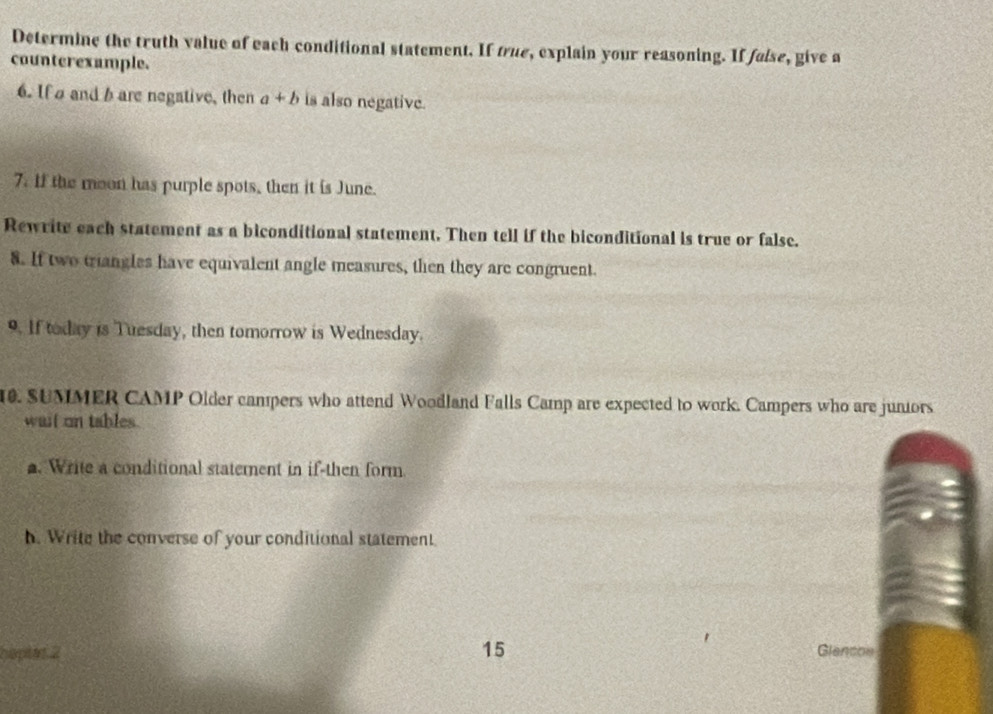 Determine the truth value of each conditional statement. If true, explain your reasoning. If false, give a 
counterexample. 
6. If and b are negative, then a+b is also negative. 
7. If the moon has purple spots, then it is June. 
Rewrite each statement as a biconditional statement. Then tell if the biconditional is true or false. 
8. If two triangles have equivalent angle measures, then they are congruent. 
9. If today is Tuesday, then tomorrow is Wednesday. 
10. SUMMER CAMP Older campers who attend Woodland Falls Camp are expected to work. Campers who are juniors 
wait on tables. 
. Write a conditional statement in if-then form. 
h. Write the converse of your conditional statement. 
haples 2 15 Glencos