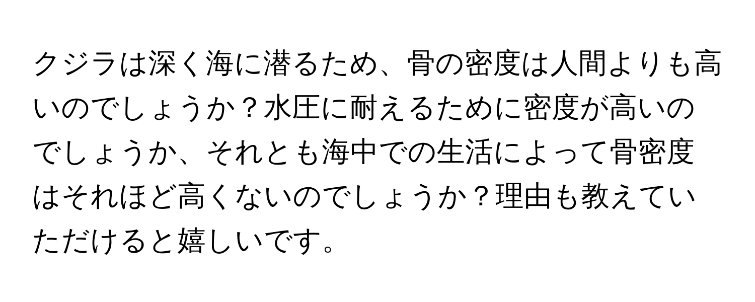 クジラは深く海に潜るため、骨の密度は人間よりも高いのでしょうか？水圧に耐えるために密度が高いのでしょうか、それとも海中での生活によって骨密度はそれほど高くないのでしょうか？理由も教えていただけると嬉しいです。