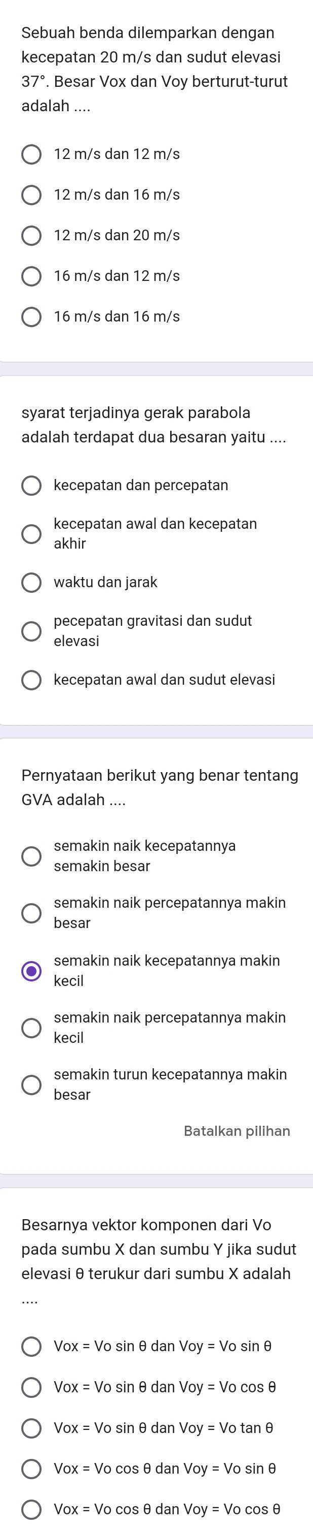 Sebuah benda dilemparkan dengan
kecepatan 20 m/s dan sudut elevasi
37. Besar Vox dan Voy berturut-turut
adalah_
12 m/s dan 12 m/s
12 m/s dan 16 m/s
12 m/s dan 20 m/s
16 m/s dan 12 m/s
16 m/s dan 16 m/s
syarat terjadinya gerak parabola
adalah terdapat dua besaran yaitu ....
kecepatan dan percepatan
kecepatan awal dan kecepatan
akhir
waktu dan jarak
pecepatan gravitasi dan sudut
elevasi
kecepatan awal dan sudut elevasi
Pernyataan berikut yang benar tentang
GVA adalah
semakin naik kecepatannya
semakin besar
semakin naik percepatannya makin
besar
semakin naik kecepatannya makin
kecil
semakin naik percepatannya makin
kecil
semakin turun kecepatannya makin
besar
Batalkan pilihan
Besarnya vektor komponen dari Vo
pada sumbu X dan sumbu Y jika sudut
elevasi θ terukur dari sumbu X adalah
Vox=Vos sin ∈ dan Voy=Vosin θ
Vox=Vos inθ danVoy=Vocos θ
Vox=Vosin θ danVoy=Votan θ
Vox=Vocos θ danVoy=Vosin θ
Vox=Vocos θ danVoy=Vocos θ