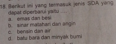 Berikut ini yang termasuk jenis SDA yang
dapat diperbarui yaitu ....
a. emas dan besi
b. sinar matahari dan angin
c. bensin dan air
d. batu bara dan minyak bumi